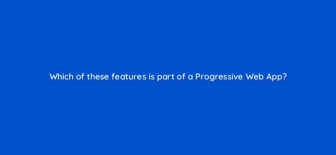 which of these features is part of a progressive web app 96135