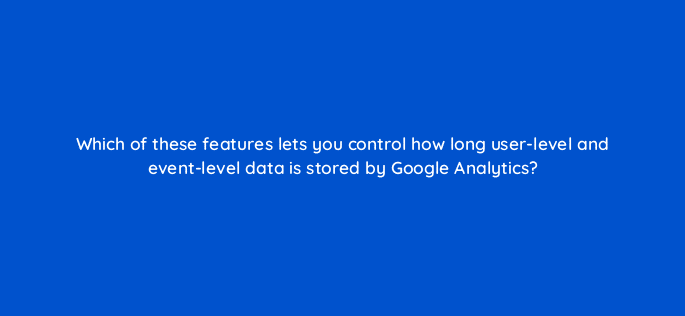 which of these features lets you control how long user level and event level data is stored by google analytics 99457