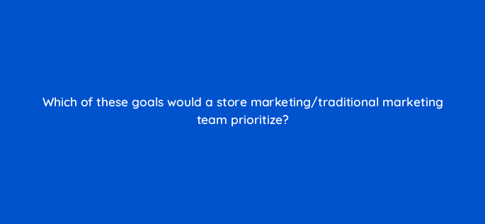 which of these goals would a store marketing traditional marketing team prioritize 98791