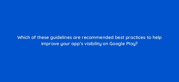which of these guidelines are recommended best practices to help improve your apps visibility on google play 81302