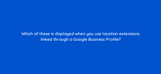 which of these is displayed when you use location extensions linked through a google business profile 98817