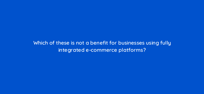 which of these is not a benefit for businesses using fully integrated e commerce platforms 7355