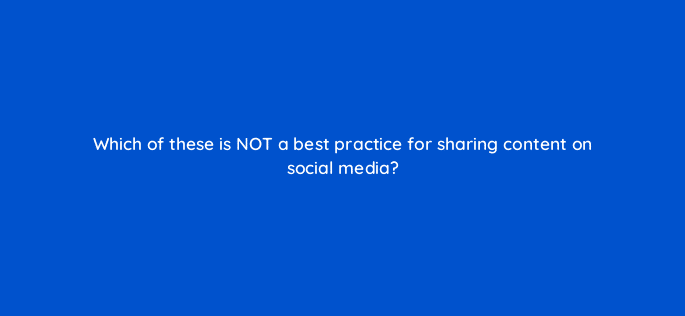 which of these is not a best practice for sharing content on social media 16381