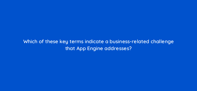which of these key terms indicate a business related challenge that app engine addresses 26464
