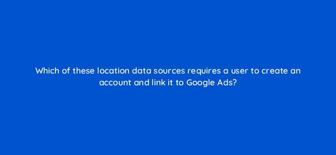 which of these location data sources requires a user to create an account and link it to google ads 98878