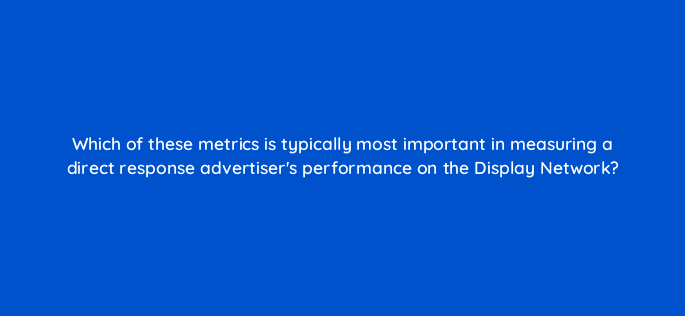 which of these metrics is typically most important in measuring a direct response advertisers performance on the display network 1213