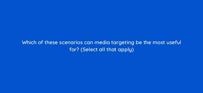 which of these scenarios can media targeting be the most useful for select all that apply 117248