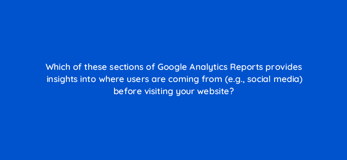 which of these sections of google analytics reports provides insights into where users are coming from e g social media before visiting your website 99442