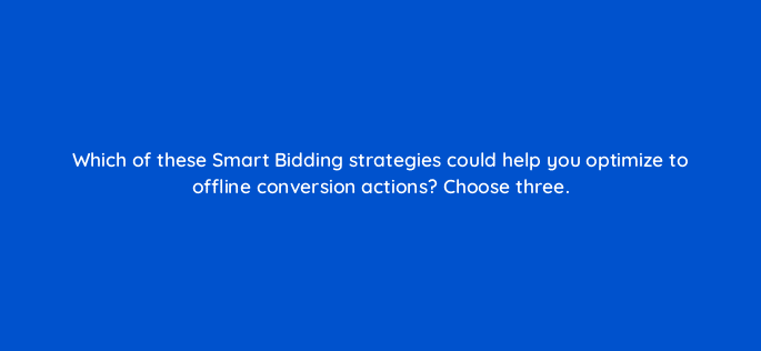 which of these smart bidding strategies could help you optimize to offline conversion actions choose three 98823