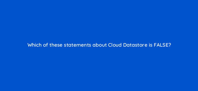 which of these statements about cloud datastore is false 26557