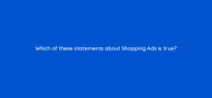 which of these statements about shopping ads is true 78943