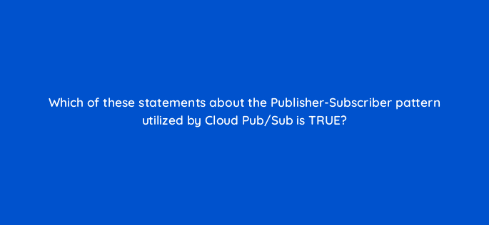which of these statements about the publisher subscriber pattern utilized by cloud pub sub is true 26640