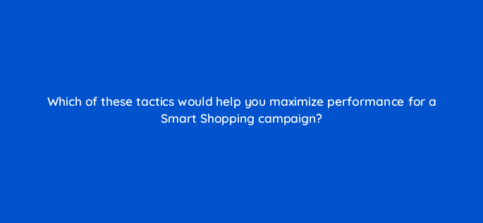 which of these tactics would help you maximize performance for a smart shopping campaign 79027