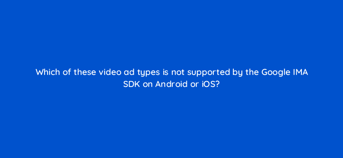 which of these video ad types is not supported by the google ima sdk on android or ios 15183