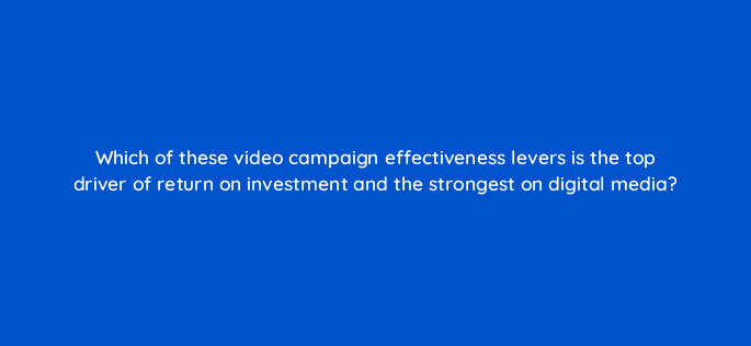 which of these video campaign effectiveness levers is the top driver of return on investment and the strongest on digital media 81200