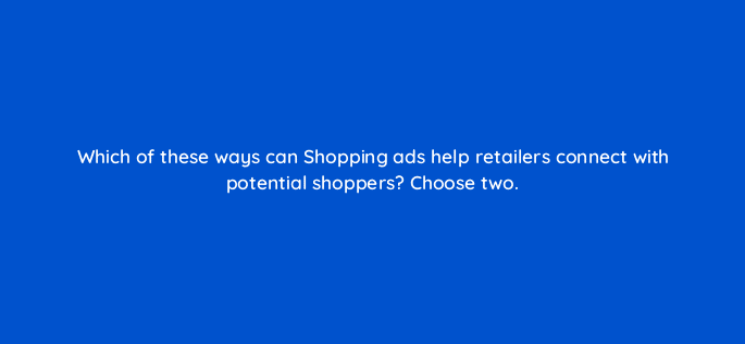which of these ways can shopping ads help retailers connect with potential shoppers choose two 78617