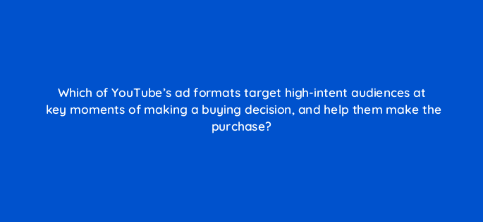 which of youtubes ad formats target high intent audiences at key moments of making a buying decision and help them make the purchase 20324