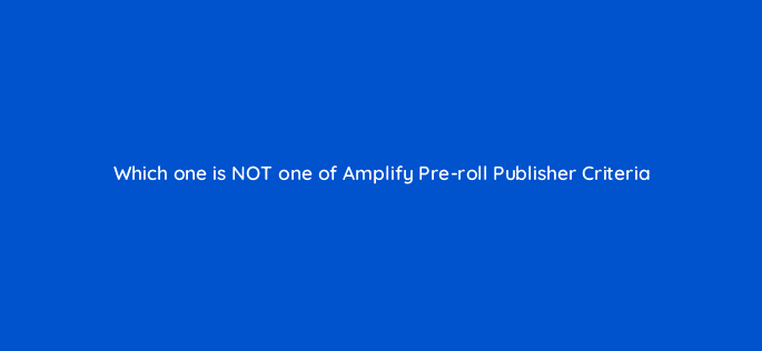 which one is not one of amplify pre roll publisher criteria 115150