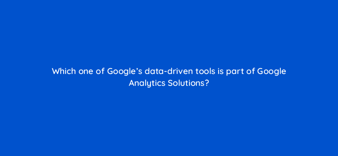 which one of googles data driven tools is part of google analytics solutions 19478