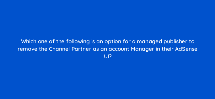 which one of the following is an option for a managed publisher to remove the channel partner as an account manager in their adsense ui 15328