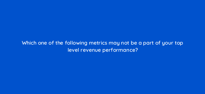 which one of the following metrics may not be a part of your top level revenue performance 8470