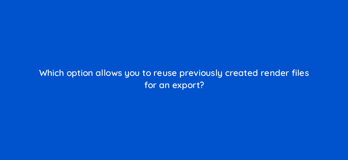 which option allows you to reuse previously created render files for an