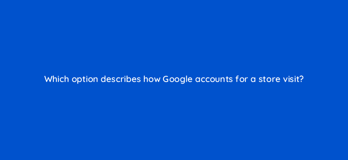 which option describes how google accounts for a store visit 98869