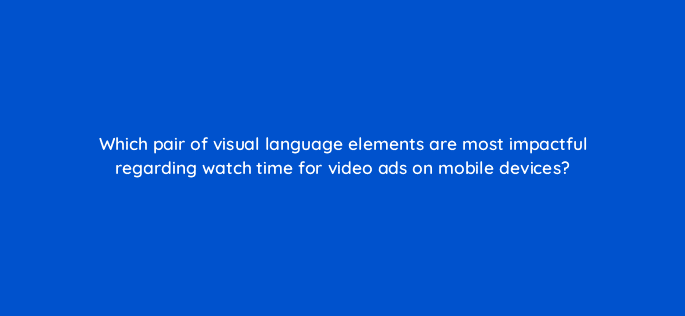 which pair of visual language elements are most impactful regarding watch time for video ads on mobile devices 81234