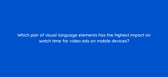 which pair of visual language elements has the highest impact on watch time for video ads on mobile devices 81145