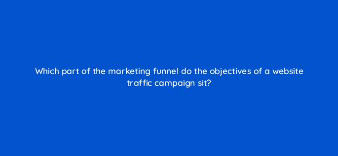 which part of the marketing funnel do the objectives of a website traffic campaign sit 123048