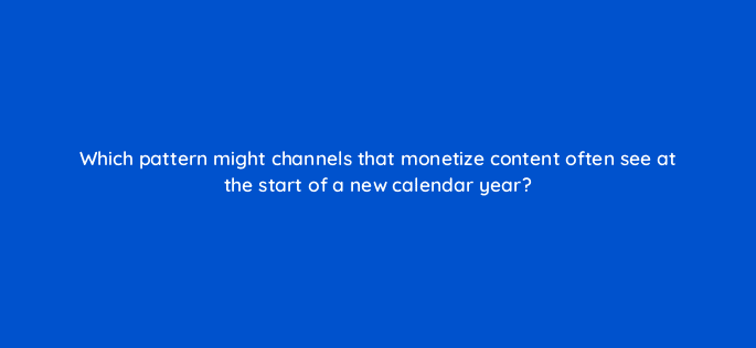 which pattern might channels that monetize content often see at the start of a new calendar year 8649