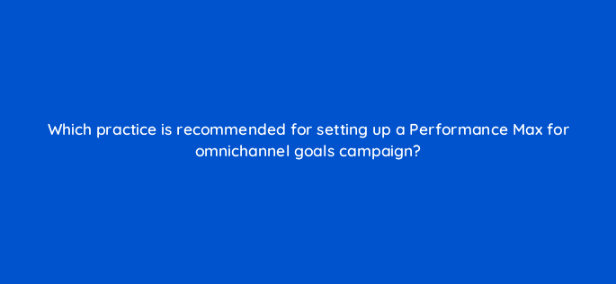 which practice is recommended for setting up a performance max for omnichannel goals campaign 98744