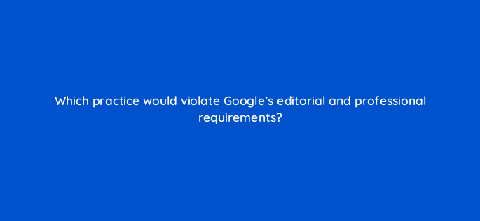 which practice would violate googles editorial and professional requirements 1111