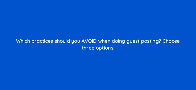 which practices should you avoid when doing guest posting choose three options 110612