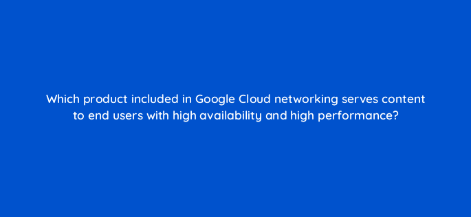 which product included in google cloud networking serves content to end users with high availability and high performance 26456