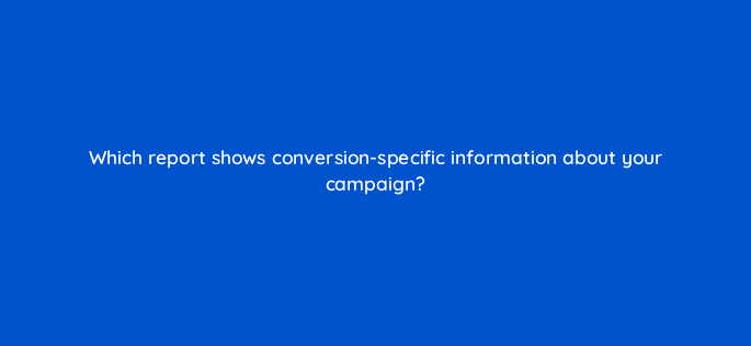 which report shows conversion specific information about your campaign 96035