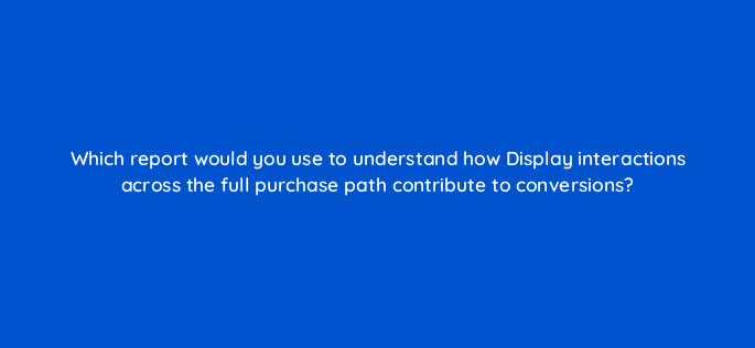 which report would you use to understand how display interactions across the full purchase path contribute to conversions 8037