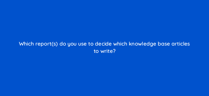 which reports do you use to decide which knowledge base articles to write 76381