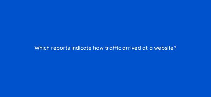 which reports indicate how traffic arrived at a website 1486