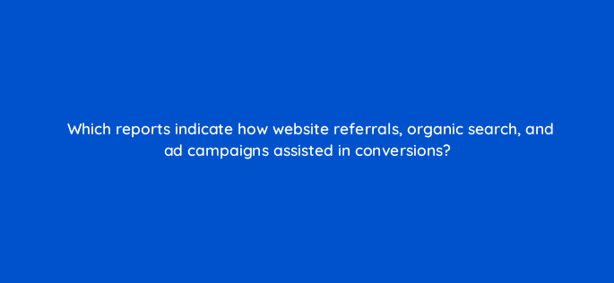which reports indicate how website referrals organic search and ad campaigns assisted in conversions 1624