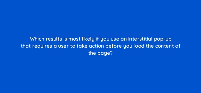 which results is most likely if you use an interstitial pop up that requires a user to take action before you load the content of the page 48709