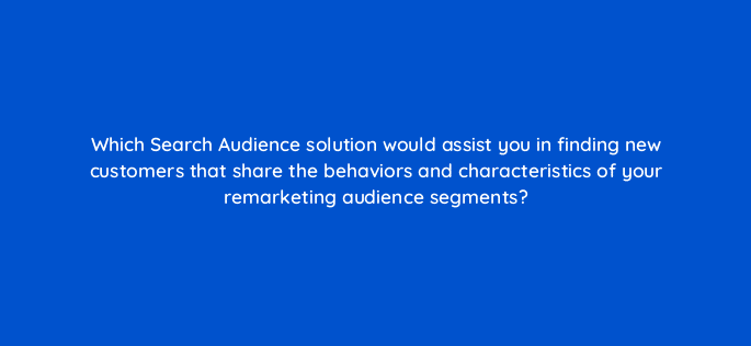 which search audience solution would assist you in finding new customers that share the behaviors and characteristics of your remarketing audience segments 21448