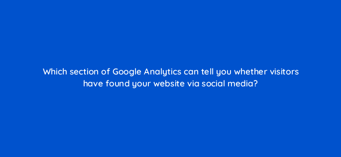 which section of google analytics can tell you whether visitors have found your website via social media 7100