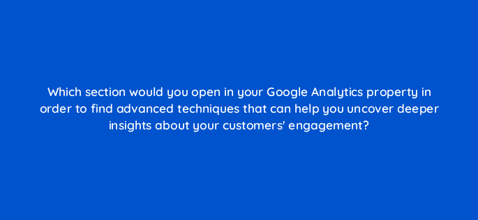 which section would you open in your google analytics property in order to find advanced techniques that can help you uncover deeper insights about your customers engagement 99947