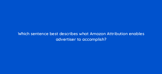 which sentence best describes what amazon attribution enables advertiser to accomplish 35603