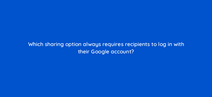 which sharing option always requires recipients to log in with their google account 13552