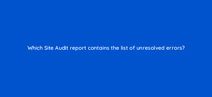 which site audit report contains the list of unresolved errors 18047