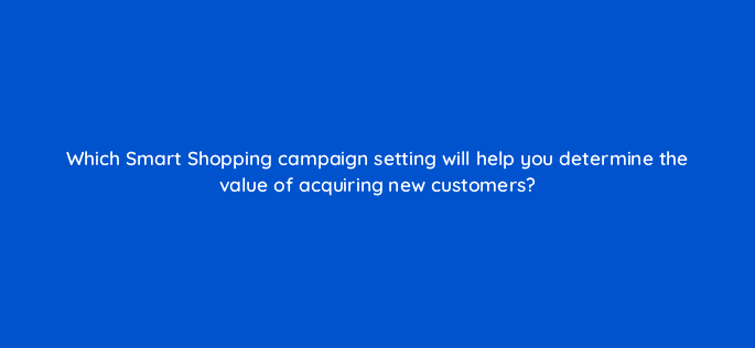 which smart shopping campaign setting will help you determine the value of acquiring new customers 79018
