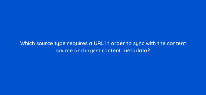 which source type requires a url in order to sync with the content source and ingest content metadata 15080