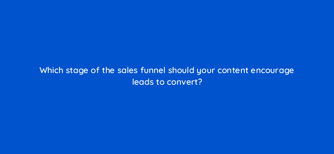 which stage of the sales funnel should your content encourage leads to convert 116452